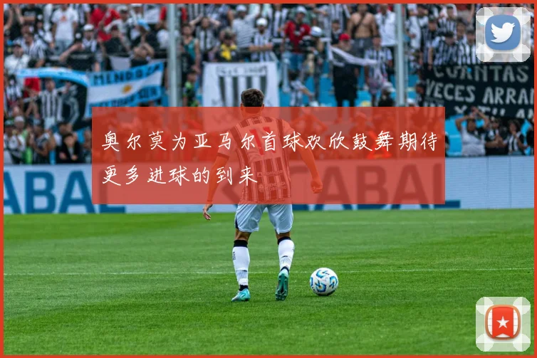 奥尔莫为亚马尔首球欢欣鼓舞期待更多进球的到来
