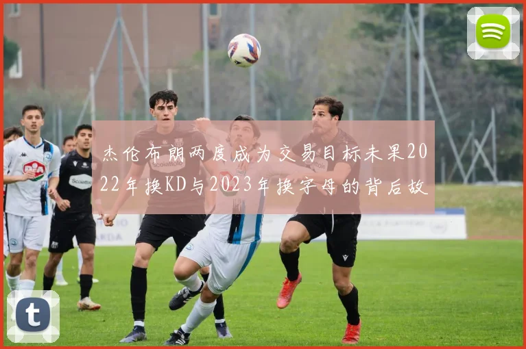 杰伦布朗两度成为交易目标未果2022年换KD与2023年换字母的背后故事