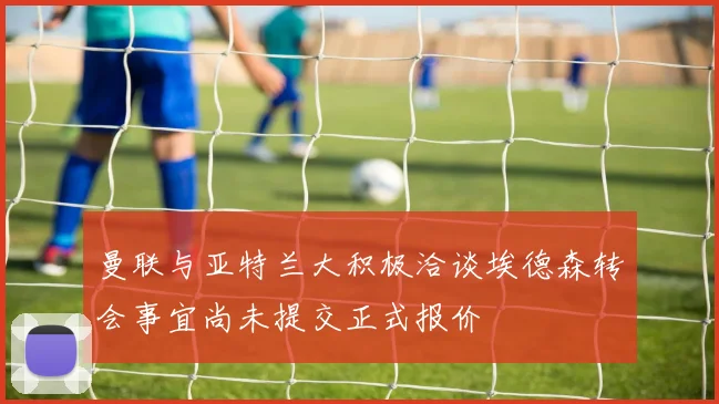 曼联与亚特兰大积极洽谈埃德森转会事宜尚未提交正式报价