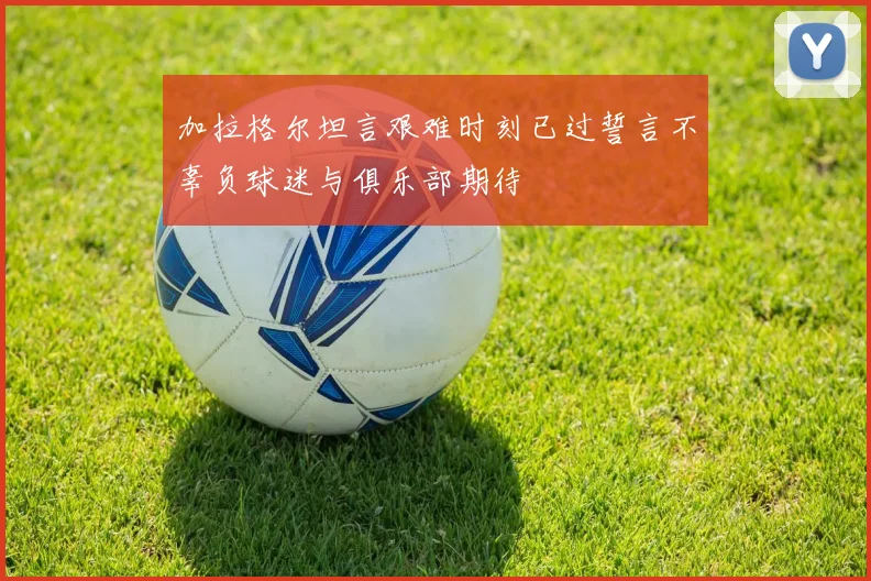 加拉格尔坦言艰难时刻已过誓言不辜负球迷与俱乐部期待