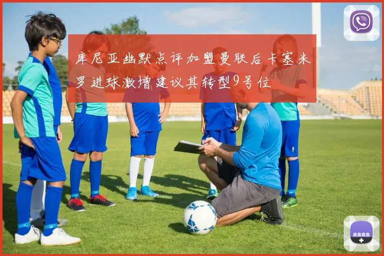 库尼亚幽默点评加盟曼联后卡塞米罗进球激增建议其转型9号位
