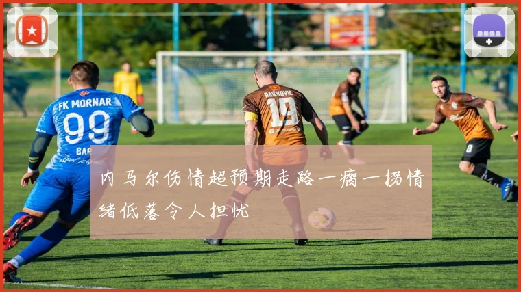 内马尔伤情超预期走路一瘸一拐情绪低落令人担忧