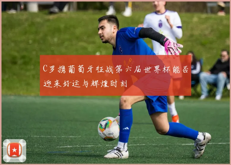 C罗携葡萄牙征战第六届世界杯能否迎来好运与辉煌时刻