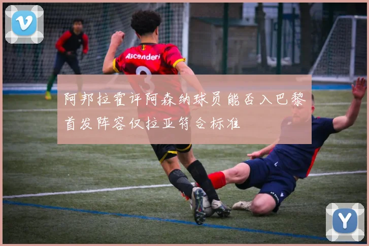 阿邦拉霍评阿森纳球员能否入巴黎首发阵容仅拉亚符合标准