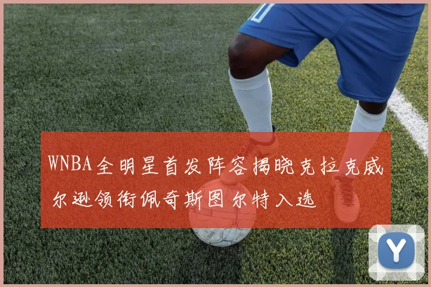 WNBA全明星首发阵容揭晓克拉克威尔逊领衔佩奇斯图尔特入选