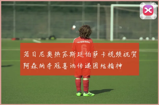 若日尼奥热苏斯廷伯萨卡视频祝贺阿森纳夺冠喜讯传递团结精神