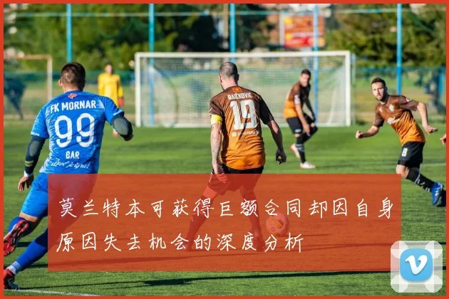 莫兰特本可获得巨额合同却因自身原因失去机会的深度分析