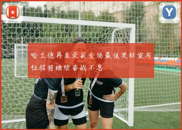 哈兰德再度荣获全场最佳奖杯宣布征程将继续奋战不息