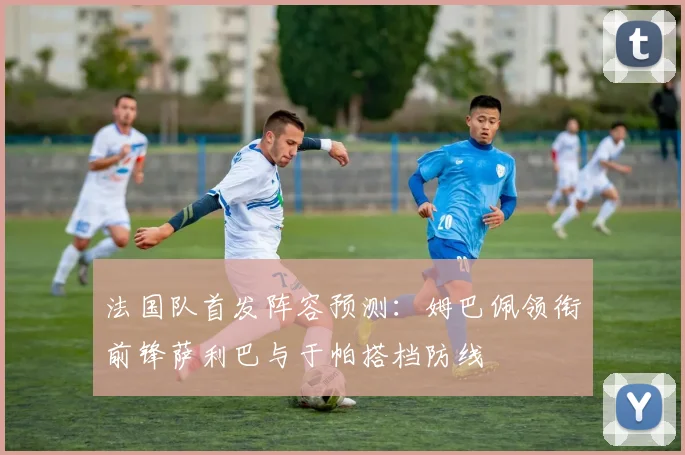 法国队首发阵容预测：姆巴佩领衔前锋萨利巴与于帕搭档防线
