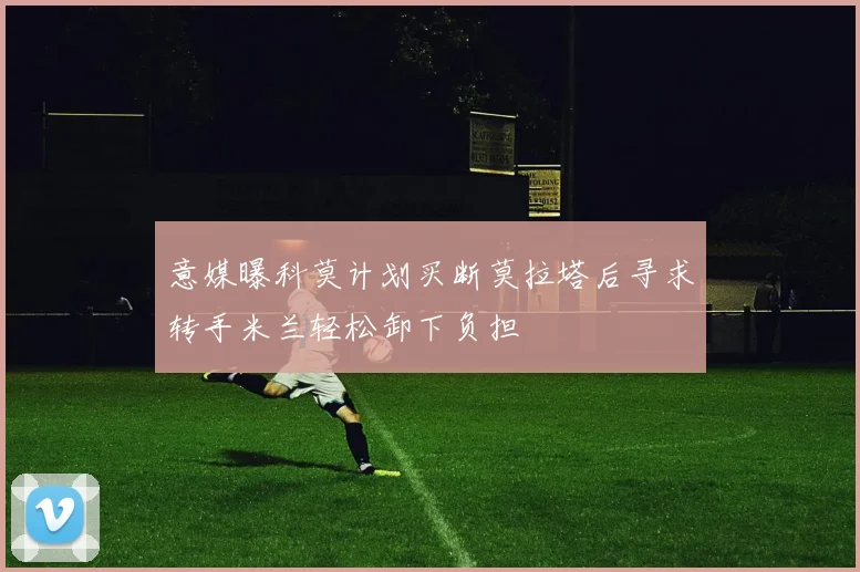 意媒曝科莫计划买断莫拉塔后寻求转手米兰轻松卸下负担